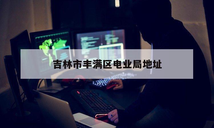 吉林市丰满区电业局地址（吉林丰满电厂地址）