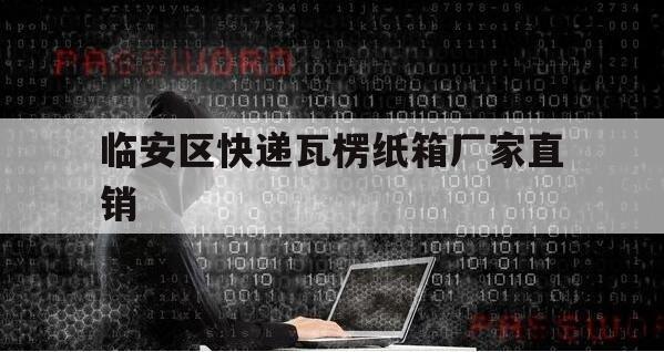 临安区快递瓦楞纸箱厂家直销（临安纸箱厂有哪些）