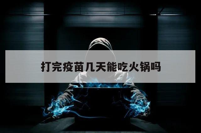 打完疫苗几天能吃火锅吗（打完疫苗多久能吃火锅吗）