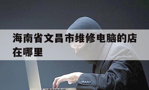 海南省文昌市维修电脑的店在哪里（文昌修电脑上门维修）