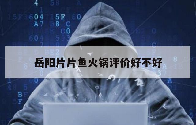 岳阳片片鱼火锅评价好不好（附近的片片鱼火锅店有哪些）