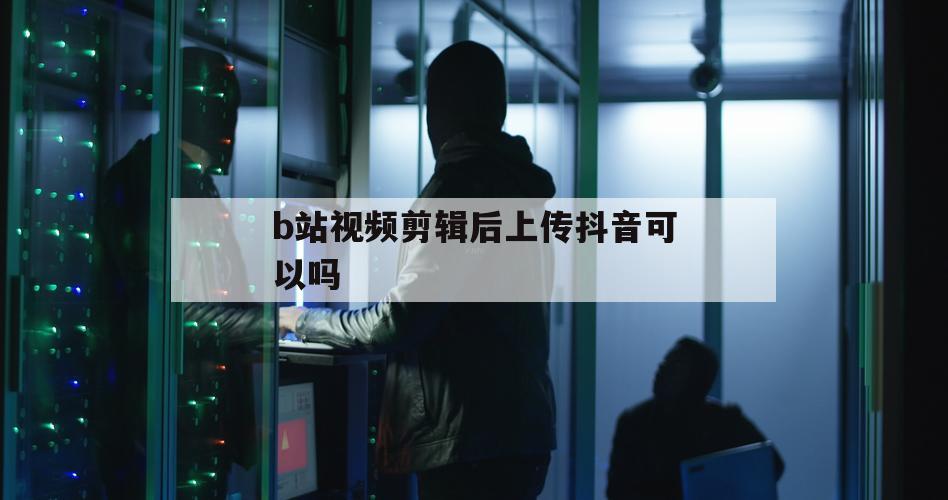 b站视频剪辑后上传抖音可以吗（b站视频转载到抖音会怎么样）