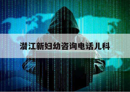 潜江新妇幼咨询电话儿科（潜江市新妇幼保健院）