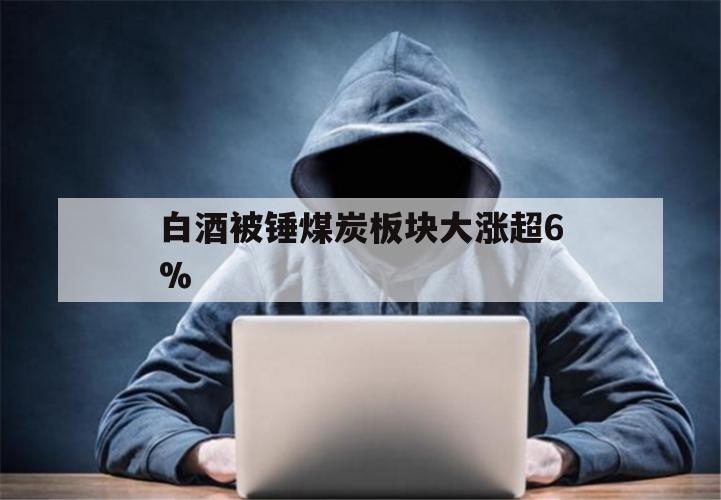 白酒被锤煤炭板块大涨超6%（白酒板块连续下跌）
