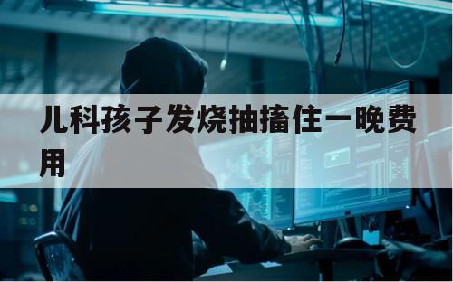 儿科孩子发烧抽搐住一晚费用（孩子发烧抽搐了一个小时）