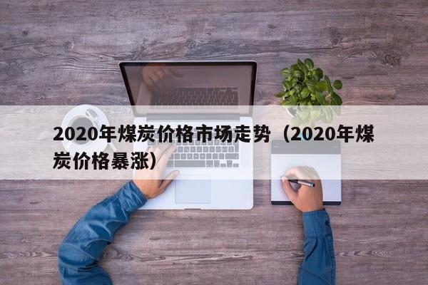 2020年煤炭价格市场走势（2020年煤炭价格暴涨）