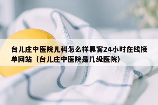 台儿庄中医院儿科怎么样黑客24小时在线接单网站（台儿庄中医院是几级医院）