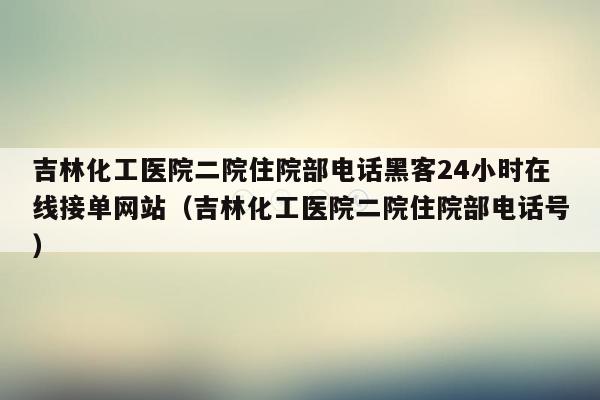 吉林化工医院二院住院部电话黑客24小时在线接单网站（吉林化工医院二院住院部电话号）