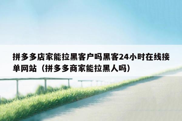 拼多多店家能拉黑客户吗黑客24小时在线接单网站（拼多多商家能拉黑人吗）
