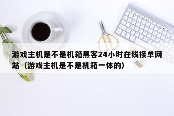 游戏主机是不是机箱黑客24小时在线接单网站（游戏主机是不是机箱一体的）