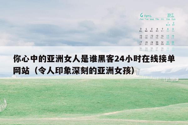 你心中的亚洲女人是谁黑客24小时在线接单网站（令人印象深刻的亚洲女孩）