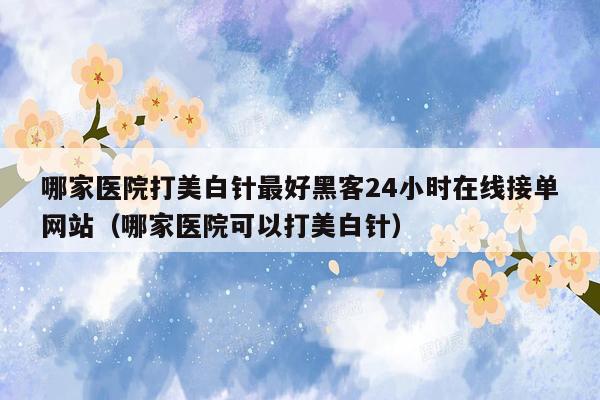 哪家医院打美白针最好黑客24小时在线接单网站（哪家医院可以打美白针）