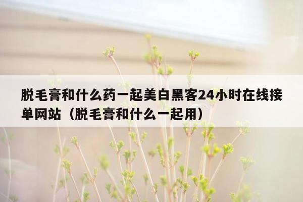 脱毛膏和什么药一起美白黑客24小时在线接单网站（脱毛膏和什么一起用）