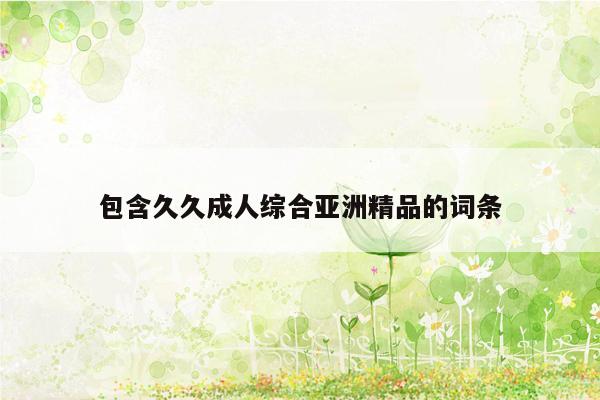 包含久久成人综合亚洲精品的词条