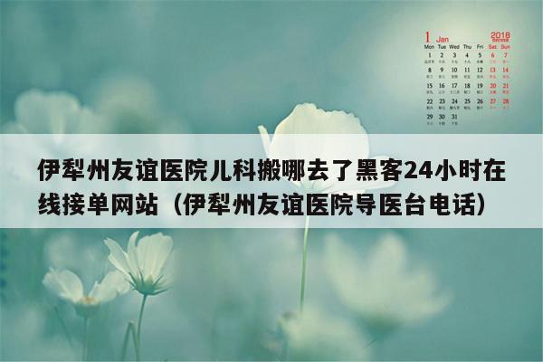 伊犁州友谊医院儿科搬哪去了黑客24小时在线接单网站（伊犁州友谊医院导医台电话）