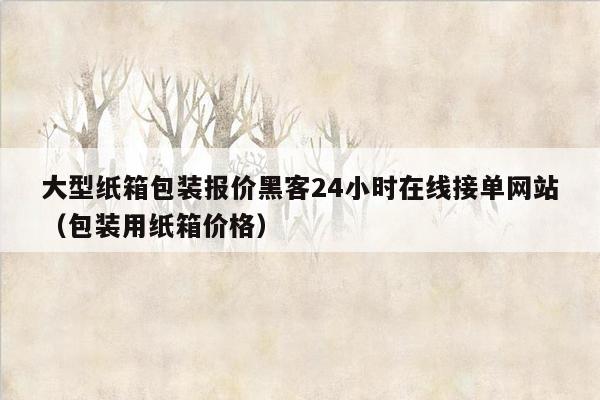 大型纸箱包装报价黑客24小时在线接单网站（包装用纸箱价格）