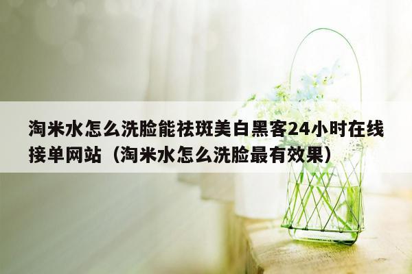 淘米水怎么洗脸能祛斑美白黑客24小时在线接单网站（淘米水怎么洗脸最有效果）