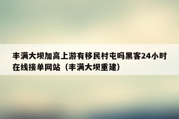 丰满大坝加高上游有移民村屯吗黑客24小时在线接单网站（丰满大坝重建）