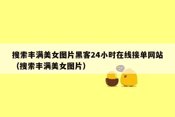 搜索丰满美女图片黑客24小时在线接单网站（搜索丰满美女图片）