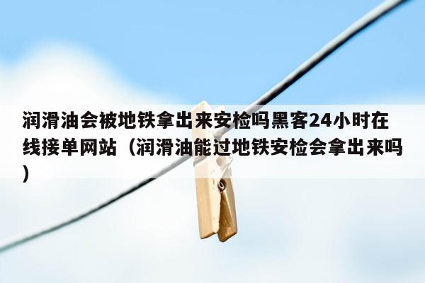 润滑油会被地铁拿出来安检吗黑客24小时在线接单网站（润滑油能过地铁安检会拿出来吗）