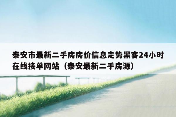 泰安市最新二手房房价信息走势黑客24小时在线接单网站（泰安最新二手房源）