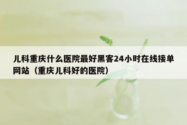 儿科重庆什么医院最好黑客24小时在线接单网站（重庆儿科好的医院）