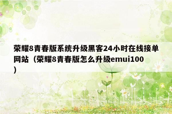 荣耀8青春版系统升级黑客24小时在线接单网站（荣耀8青春版怎么升级emui100）
