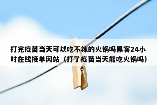 打完疫苗当天可以吃不辣的火锅吗黑客24小时在线接单网站（打了疫苗当天能吃火锅吗）