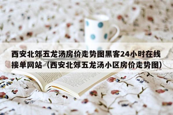 西安北郊五龙汤房价走势图黑客24小时在线接单网站（西安北郊五龙汤小区房价走势图）