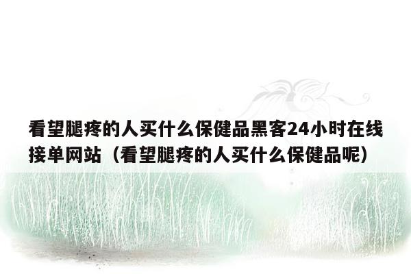 看望腿疼的人买什么保健品黑客24小时在线接单网站（看望腿疼的人买什么保健品呢）