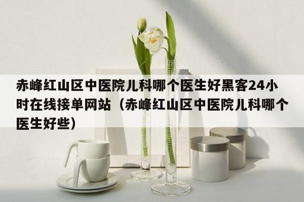 赤峰红山区中医院儿科哪个医生好黑客24小时在线接单网站（赤峰红山区中医院儿科哪个医生好些）