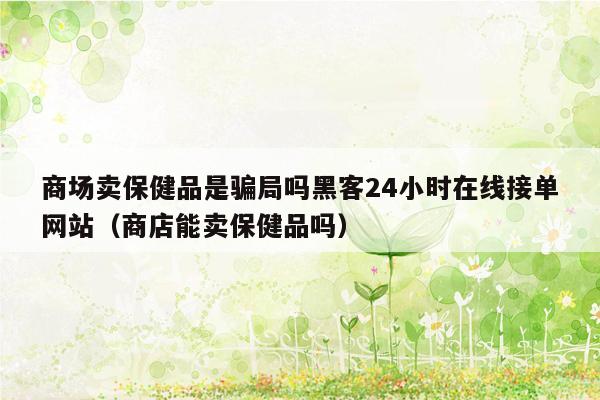 商场卖保健品是骗局吗黑客24小时在线接单网站（商店能卖保健品吗）