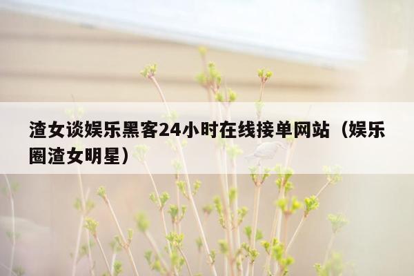 渣女谈娱乐黑客24小时在线接单网站（娱乐圈渣女明星）