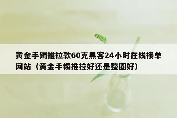 黄金手镯推拉款60克黑客24小时在线接单网站（黄金手镯推拉好还是整圈好）