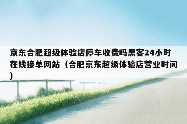 京东合肥超级体验店停车收费吗黑客24小时在线接单网站（合肥京东超级体验店营业时间）