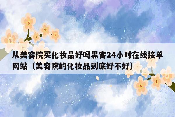 从美容院买化妆品好吗黑客24小时在线接单网站（美容院的化妆品到底好不好）