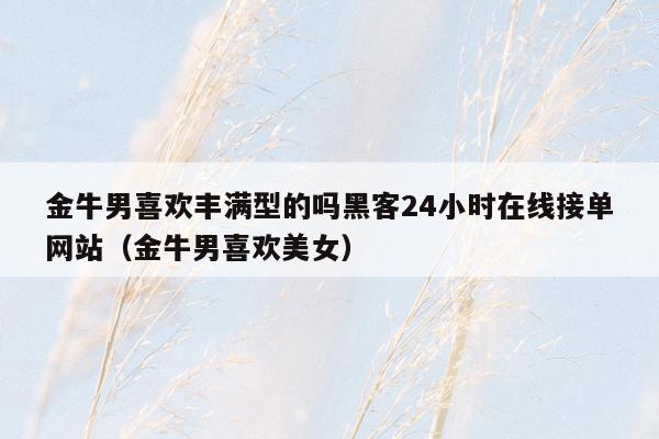 金牛男喜欢丰满型的吗黑客24小时在线接单网站（金牛男喜欢美女）