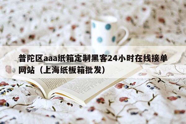 普陀区aaa纸箱定制黑客24小时在线接单网站（上海纸板箱批发）