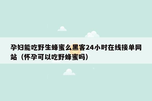 孕妇能吃野生蜂蜜么黑客24小时在线接单网站（怀孕可以吃野蜂蜜吗）
