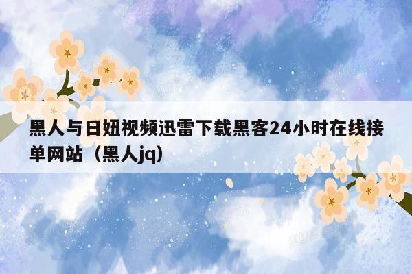黑人与日妞视频迅雷下载黑客24小时在线接单网站（黑人jq）