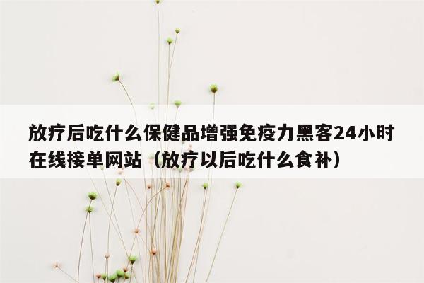 放疗后吃什么保健品增强免疫力黑客24小时在线接单网站（放疗以后吃什么食补）