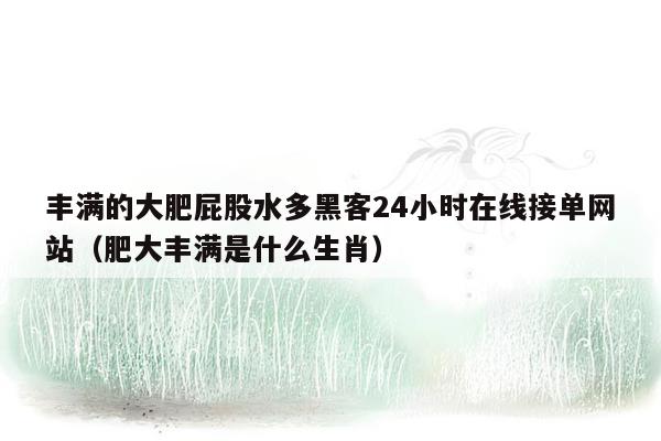 丰满的大肥屁股水多黑客24小时在线接单网站（肥大丰满是什么生肖）