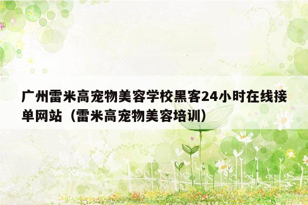 广州雷米高宠物美容学校黑客24小时在线接单网站（雷米高宠物美容培训）