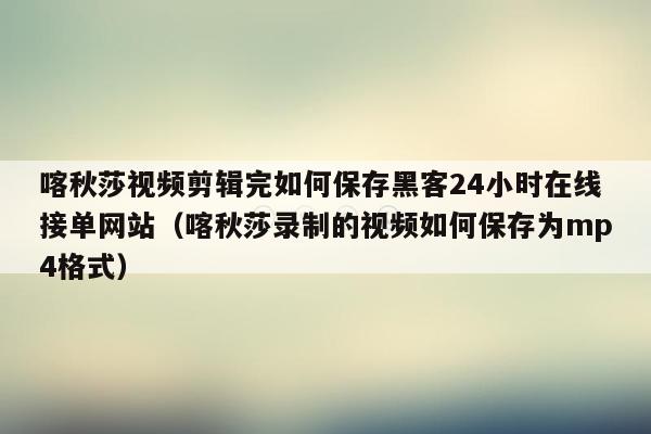 喀秋莎视频剪辑完如何保存黑客24小时在线接单网站（喀秋莎录制的视频如何保存为mp4格式）