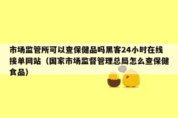 市场监管所可以查保健品吗黑客24小时在线接单网站（国家市场监督管理总局怎么查保健食品）
