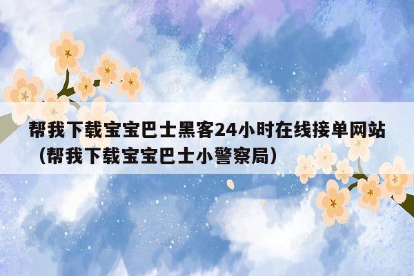 帮我下载宝宝巴士黑客24小时在线接单网站（帮我下载宝宝巴士小警察局）