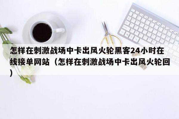 怎样在刺激战场中卡出风火轮黑客24小时在线接单网站（怎样在刺激战场中卡出风火轮回）