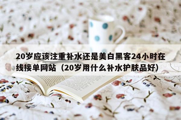 20岁应该注重补水还是美白黑客24小时在线接单网站（20岁用什么补水护肤品好）
