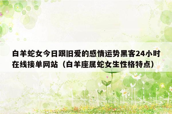 白羊蛇女今日跟旧爱的感情运势黑客24小时在线接单网站（白羊座属蛇女生性格特点）