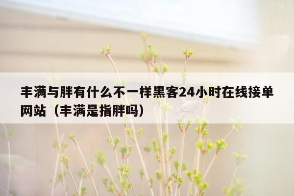 丰满与胖有什么不一样黑客24小时在线接单网站（丰满是指胖吗）